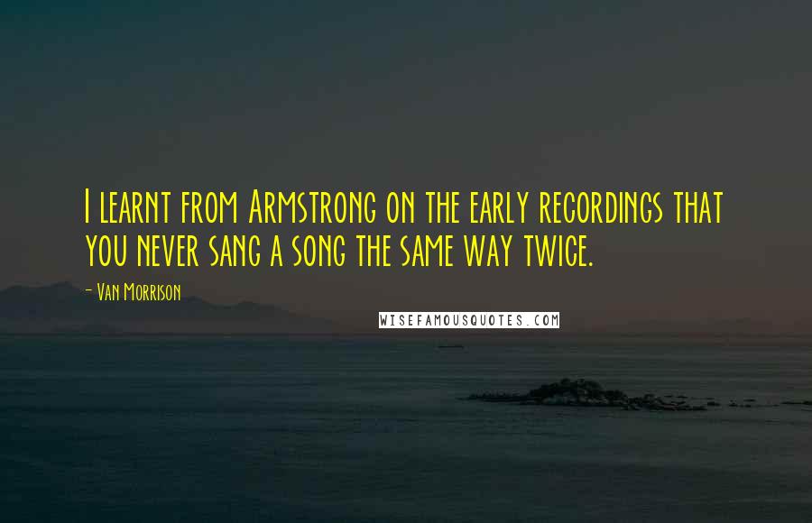 Van Morrison quotes: I learnt from Armstrong on the early recordings that you never sang a song the same way twice. Van Morrison quotes: I learnt from Armstrong on the early recordings that you never sang a song the same way twice.