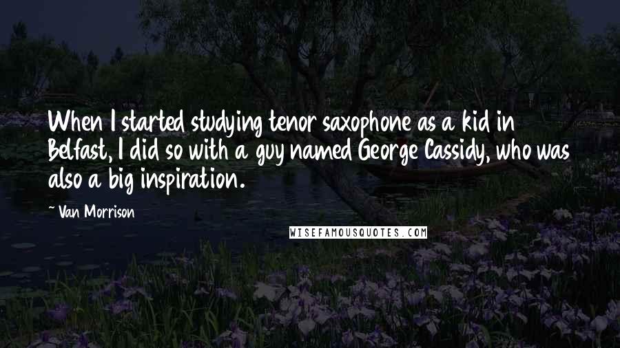 Van Morrison quotes: When I started studying tenor saxophone as a kid in Belfast, I did so with a guy named George Cassidy, who was also a big inspiration.