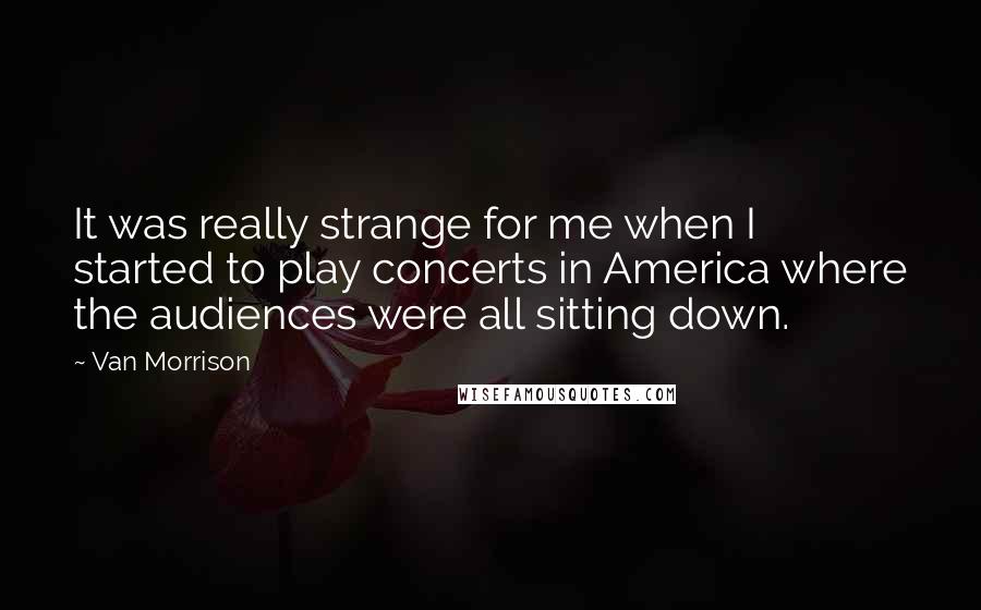 Van Morrison quotes: It was really strange for me when I started to play concerts in America where the audiences were all sitting down. Van Morrison quotes: It was really strange for me when I started to play concerts in America where the audiences were all sitting down.
