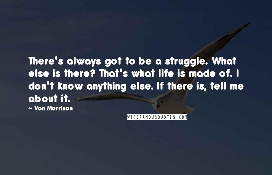 Van Morrison quotes: There's always got to be a struggle. What else is there? That's what life is made of. I don't know anything else. If there is, tell me about it. Van Morrison quotes: There's always got to be a struggle. What else is there? That's what life is made of. I don't know anything else. If there is, tell me about it.