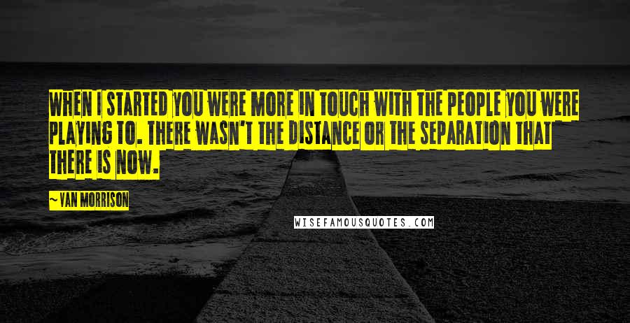 Van Morrison quotes: When I started you were more in touch with the people you were playing to. There wasn't the distance or the separation that there is now.