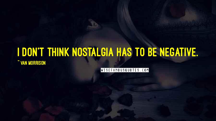 Van Morrison quotes: I don't think nostalgia has to be negative.