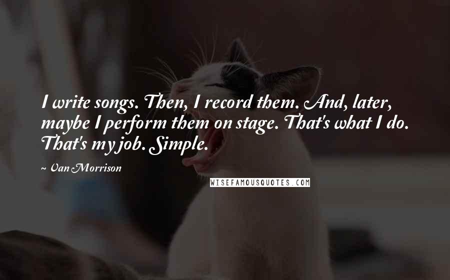 Van Morrison quotes: I write songs. Then, I record them. And, later, maybe I perform them on stage. That's what I do. That's my job. Simple. Van Morrison quotes: I write songs. Then, I record them. And, later, maybe I perform them on stage. That's what I do. That's my job. Simple.