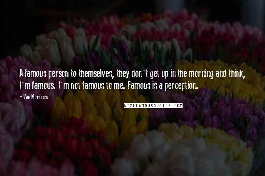 Van Morrison quotes: A famous person to themselves, they don't get up in the morning and think, I'm famous. I'm not famous to me. Famous is a perception. Van Morrison quotes: A famous person to themselves, they don't get up in the morning and think, I'm famous. I'm not famous to me. Famous is a perception.