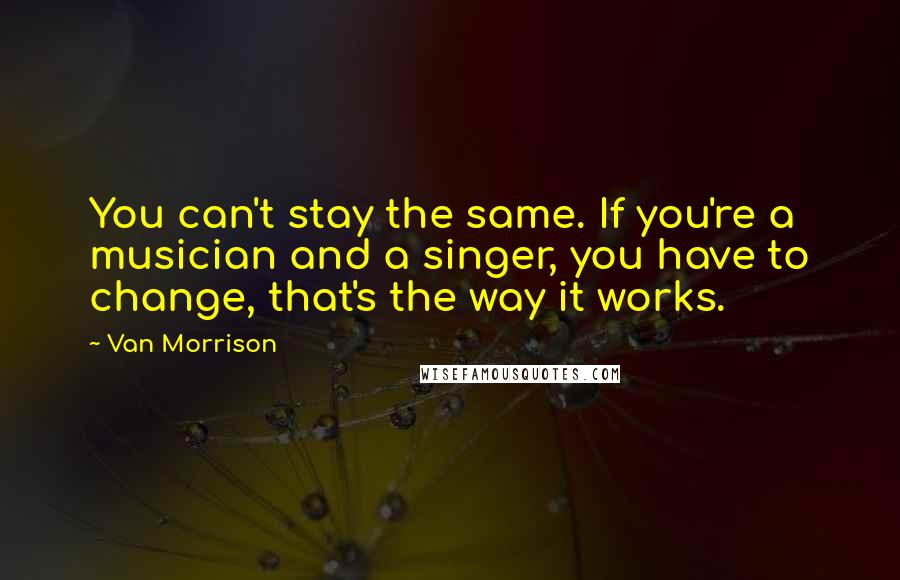 Van Morrison quotes: You can't stay the same. If you're a musician and a singer, you have to change, that's the way it works. Van Morrison quotes: You can't stay the same. If you're a musician and a singer, you have to change, that's the way it works.
