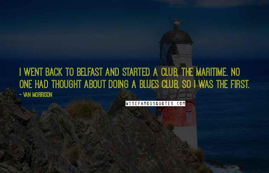 Van Morrison quotes: I went back to Belfast and started a club, the Maritime. No one had thought about doing a blues club, so I was the first. Van Morrison quotes: I went back to Belfast and started a club, the Maritime. No one had thought about doing a blues club, so I was the first.