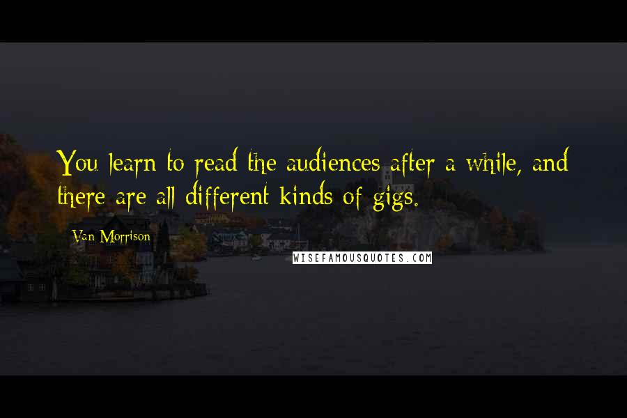 Van Morrison quotes: You learn to read the audiences after a while, and there are all different kinds of gigs. Van Morrison quotes: You learn to read the audiences after a while, and there are all different kinds of gigs.