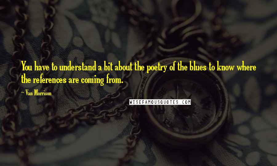 Van Morrison quotes: You have to understand a bit about the poetry of the blues to know where the references are coming from.