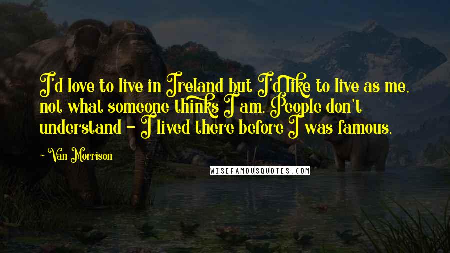 Van Morrison quotes: I'd love to live in Ireland but I'd like to live as me, not what someone thinks I am. People don't understand - I lived there before I was famous.