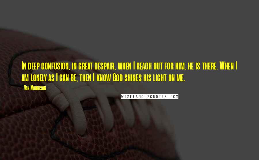 Van Morrison quotes: In deep confusion, in great despair, when I reach out for him, he is there. When I am lonely as I can be, then I know God shines his light