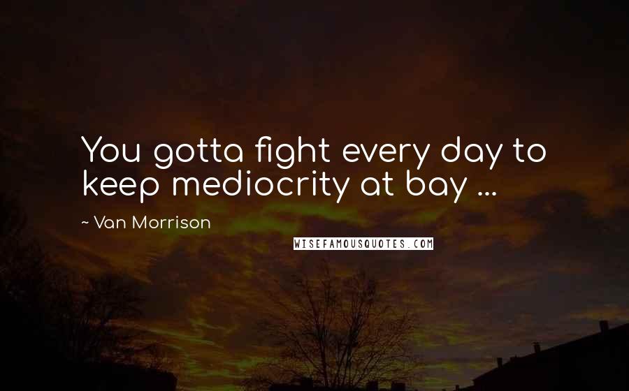 Van Morrison quotes: You gotta fight every day to keep mediocrity at bay ...