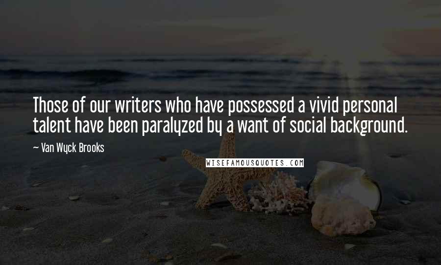 Van Wyck Brooks quotes: Those of our writers who have possessed a vivid personal talent have been paralyzed by a want of social background.