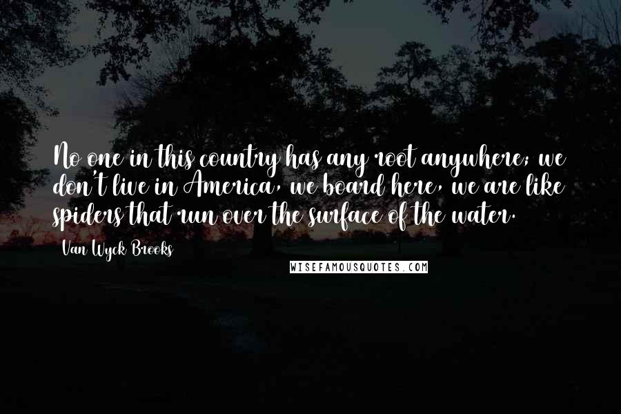 Van Wyck Brooks quotes: No one in this country has any root anywhere; we don't live in America, we board here, we are like spiders that run over the surface of the water.