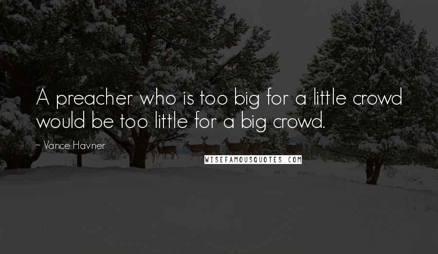 Vance Havner quotes: A preacher who is too big for a little crowd would be too little for a big crowd.