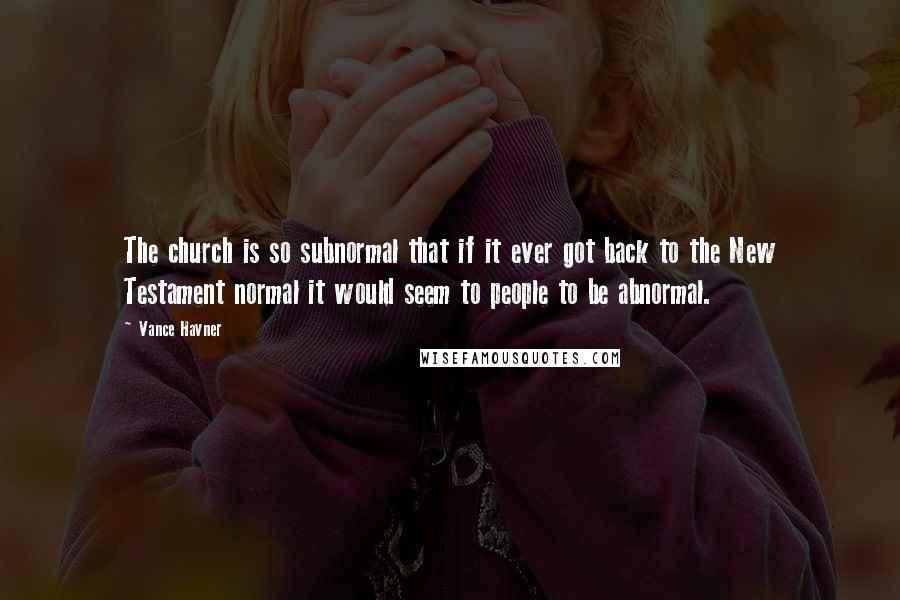 Vance Havner quotes: The church is so subnormal that if it ever got back to the New Testament normal it would seem to people to be abnormal.