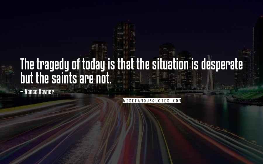 Vance Havner quotes: The tragedy of today is that the situation is desperate but the saints are not.