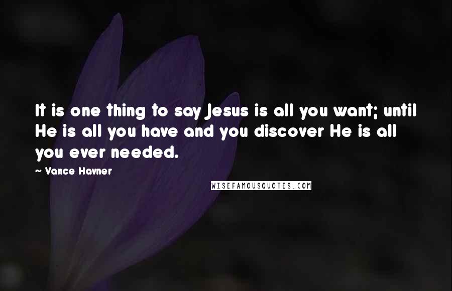 Vance Havner quotes: It is one thing to say Jesus is all you want; until He is all you have and you discover He is all you ever needed.