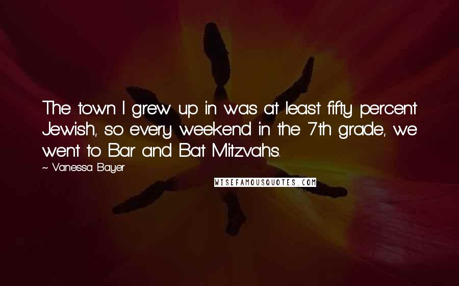 Vanessa Bayer quotes: The town I grew up in was at least fifty percent Jewish, so every weekend in the 7th grade, we went to Bar and Bat Mitzvahs.