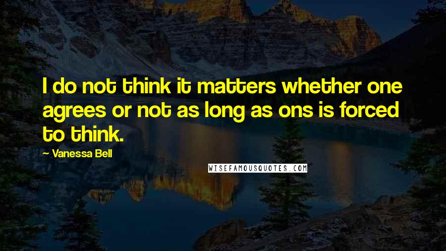 Vanessa Bell quotes: I do not think it matters whether one agrees or not as long as ons is forced to think.