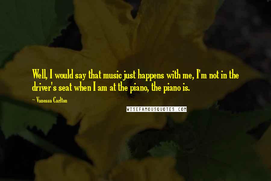 Vanessa Carlton quotes: Well, I would say that music just happens with me, I'm not in the driver's seat when I am at the piano, the piano is.