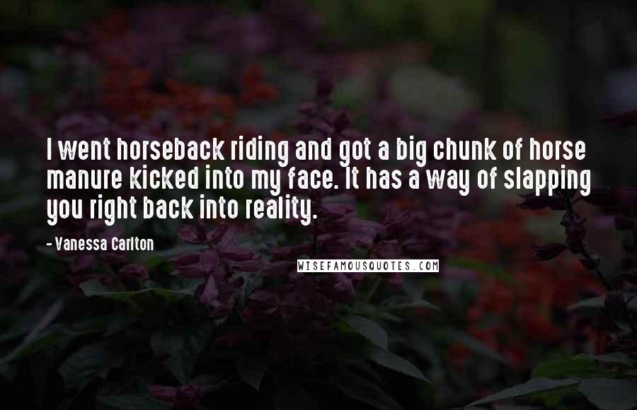 Vanessa Carlton quotes: I went horseback riding and got a big chunk of horse manure kicked into my face. It has a way of slapping you right back into reality.