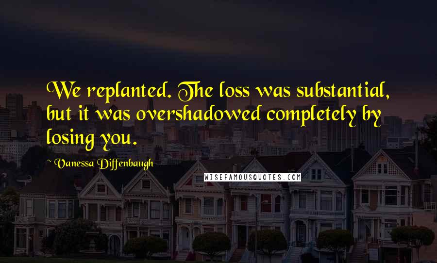 Vanessa Diffenbaugh quotes: We replanted. The loss was substantial, but it was overshadowed completely by losing you.