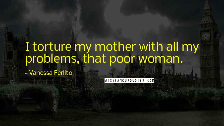 Vanessa Ferlito quotes: I torture my mother with all my problems, that poor woman.