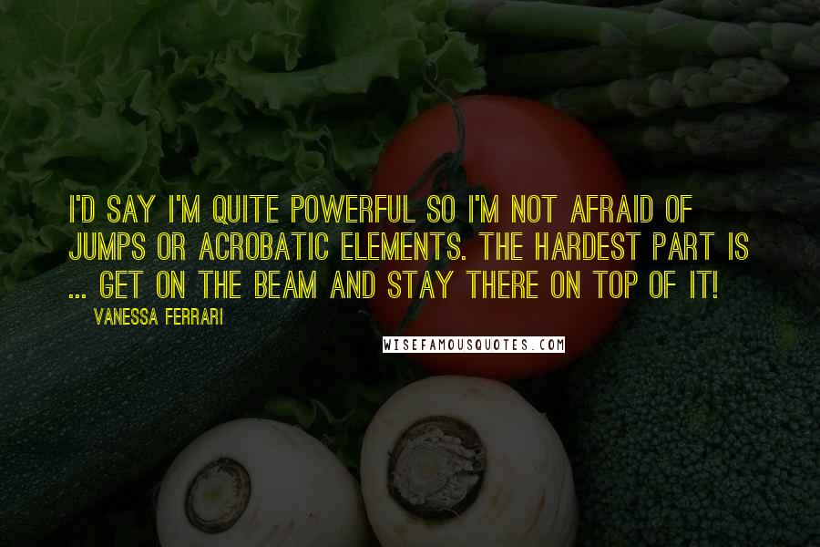 Vanessa Ferrari quotes: I'd say I'm quite powerful so I'm not afraid of jumps or acrobatic elements. The hardest part is ... get on the beam and stay there on top of it! Vanessa Ferrari quotes: I'd say I'm quite powerful so I'm not afraid of jumps or acrobatic elements. The hardest part is ... get on the beam and stay there on top of it!