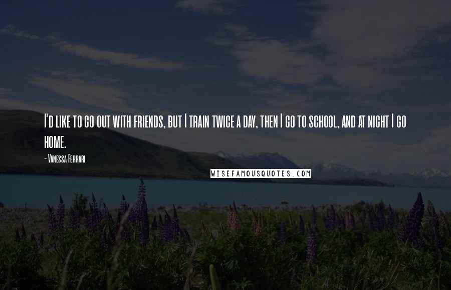 Vanessa Ferrari quotes: I'd like to go out with friends, but I train twice a day, then I go to school, and at night I go home. Vanessa Ferrari quotes: I'd like to go out with friends, but I train twice a day, then I go to school, and at night I go home.