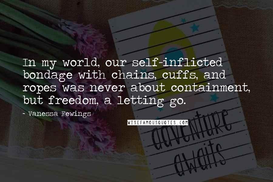 Vanessa Fewings quotes: In my world, our self-inflicted bondage with chains, cuffs, and ropes was never about containment, but freedom, a letting go. Vanessa Fewings quotes: In my world, our self-inflicted bondage with chains, cuffs, and ropes was never about containment, but freedom, a letting go.