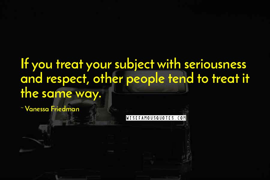 Vanessa Friedman quotes: If you treat your subject with seriousness and respect, other people tend to treat it the same way.