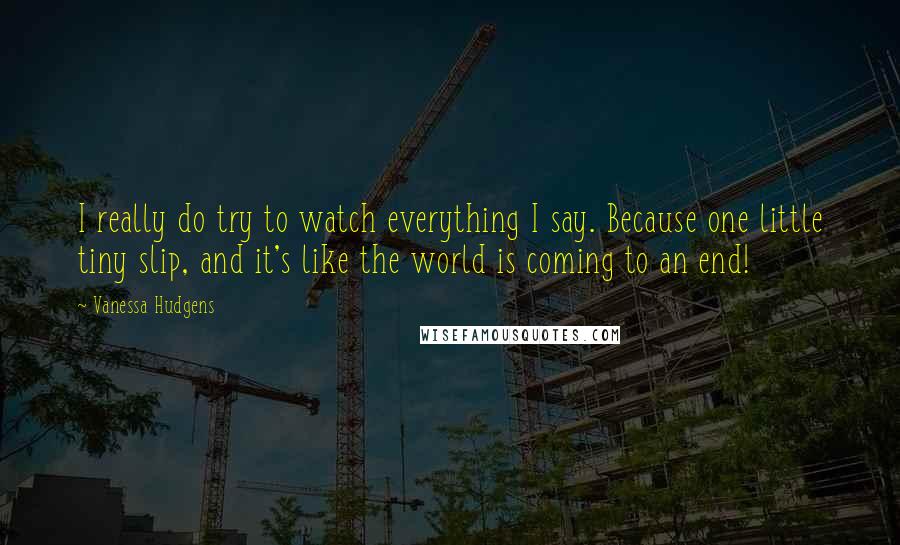 Vanessa Hudgens quotes: I really do try to watch everything I say. Because one little tiny slip, and it's like the world is coming to an end!