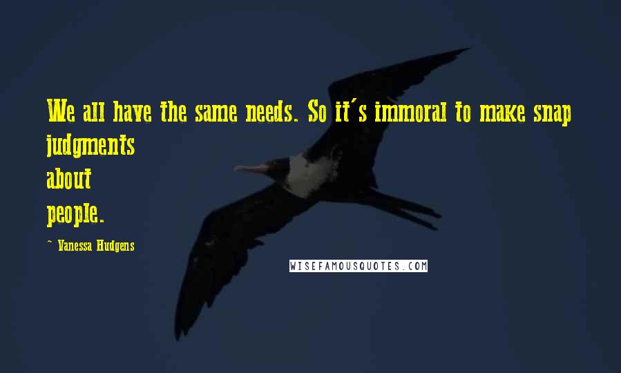 Vanessa Hudgens quotes: We all have the same needs. So it's immoral to make snap judgments about people.