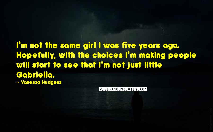 Vanessa Hudgens quotes: I'm not the same girl I was five years ago. Hopefully, with the choices I'm making people will start to see that I'm not just little Gabriella.