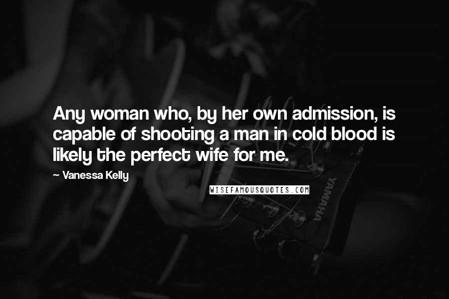 Vanessa Kelly quotes: Any woman who, by her own admission, is capable of shooting a man in cold blood is likely the perfect wife for me. Vanessa Kelly quotes: Any woman who, by her own admission, is capable of shooting a man in cold blood is likely the perfect wife for me.
