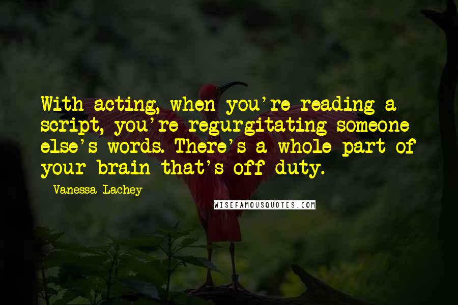 Vanessa Lachey quotes: With acting, when you're reading a script, you're regurgitating someone else's words. There's a whole part of your brain that's off duty.