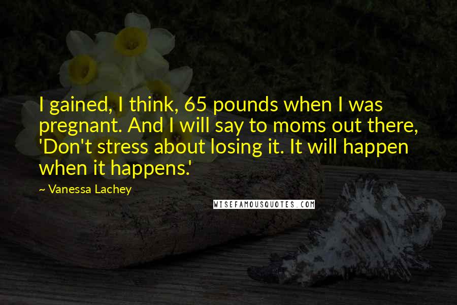 Vanessa Lachey quotes: I gained, I think, 65 pounds when I was pregnant. And I will say to moms out there, 'Don't stress about losing it. It will happen when it happens.'