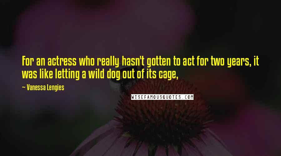 Vanessa Lengies quotes: For an actress who really hasn't gotten to act for two years, it was like letting a wild dog out of its cage, Vanessa Lengies quotes: For an actress who really hasn't gotten to act for two years, it was like letting a wild dog out of its cage,