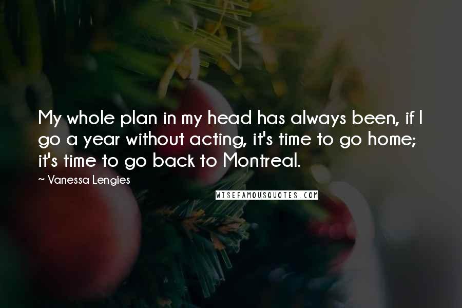 Vanessa Lengies quotes: My whole plan in my head has always been, if I go a year without acting, it's time to go home; it's time to go back to Montreal. Vanessa Lengies quotes: My whole plan in my head has always been, if I go a year without acting, it's time to go home; it's time to go back to Montreal.