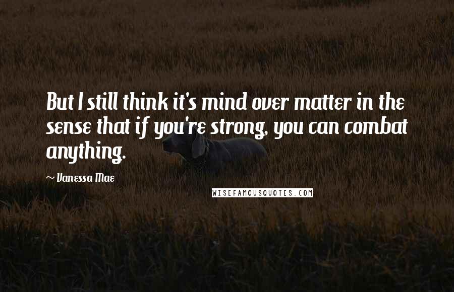 Vanessa Mae quotes: But I still think it's mind over matter in the sense that if you're strong, you can combat anything. Vanessa Mae quotes: But I still think it's mind over matter in the sense that if you're strong, you can combat anything.