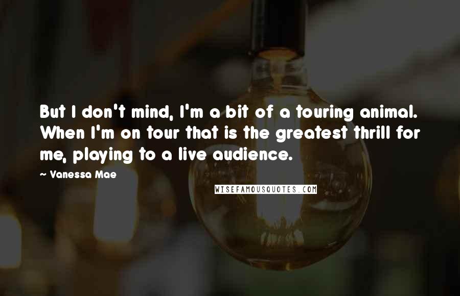 Vanessa Mae quotes: But I don't mind, I'm a bit of a touring animal. When I'm on tour that is the greatest thrill for me, playing to a live audience. Vanessa Mae quotes: But I don't mind, I'm a bit of a touring animal. When I'm on tour that is the greatest thrill for me, playing to a live audience.