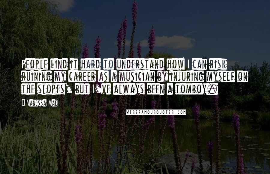 Vanessa Mae quotes: People find it hard to understand how I can risk ruining my career as a musician by injuring myself on the slopes, but I've always been a tomboy.