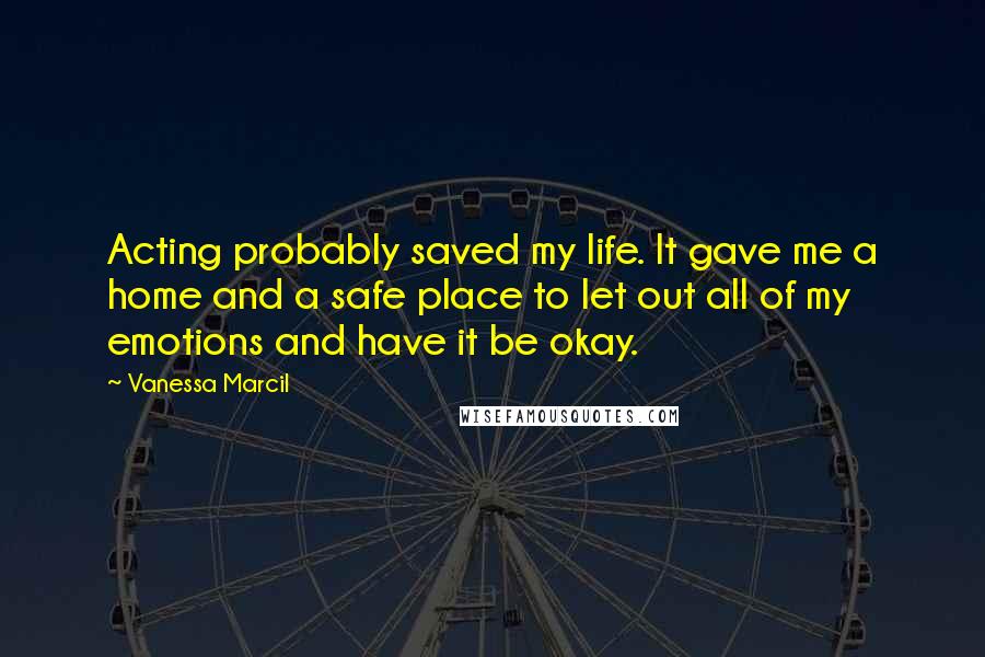 Vanessa Marcil quotes: Acting probably saved my life. It gave me a home and a safe place to let out all of my emotions and have it be okay.