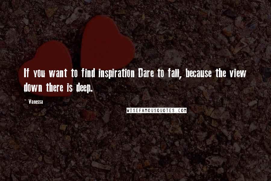 Vanessa quotes: If you want to find inspiration Dare to fall, because the view down there is deep.