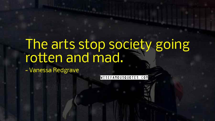 Vanessa Redgrave quotes: The arts stop society going rotten and mad.