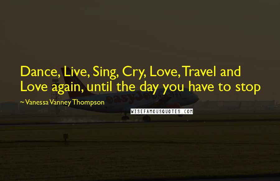 Vanessa Vanney Thompson quotes: Dance, Live, Sing, Cry, Love, Travel and Love again, until the day you have to stop Vanessa Vanney Thompson quotes: Dance, Live, Sing, Cry, Love, Travel and Love again, until the day you have to stop
