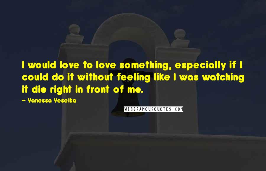 Vanessa Veselka quotes: I would love to love something, especially if I could do it without feeling like I was watching it die right in front of me.