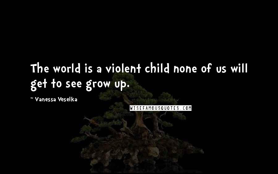 Vanessa Veselka quotes: The world is a violent child none of us will get to see grow up.