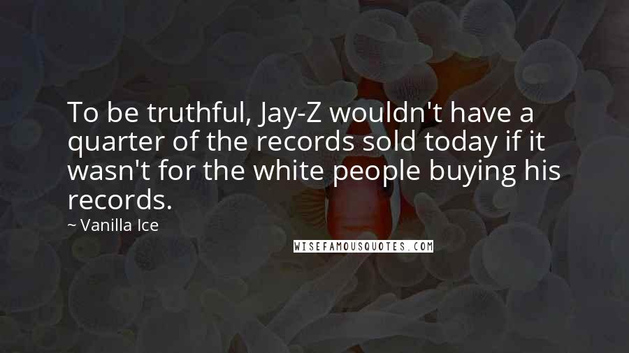 Vanilla Ice quotes: To be truthful, Jay-Z wouldn't have a quarter of the records sold today if it wasn't for the white people buying his records.