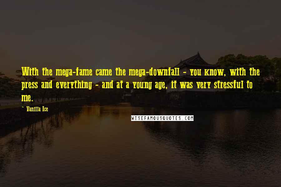 Vanilla Ice quotes: With the mega-fame came the mega-downfall - you know, with the press and everything - and at a young age, it was very stressful to me. Vanilla Ice quotes: With the mega-fame came the mega-downfall - you know, with the press and everything - and at a young age, it was very stressful to me.